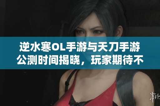逆水寒OL手游与天刀手游公测时间揭晓，玩家期待不已
