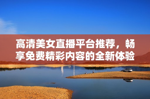 高清美女直播平台推荐，畅享免费精彩内容的全新体验