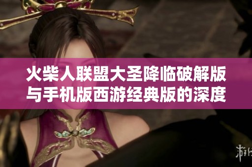 火柴人联盟大圣降临破解版与手机版西游经典版的深度对比分析