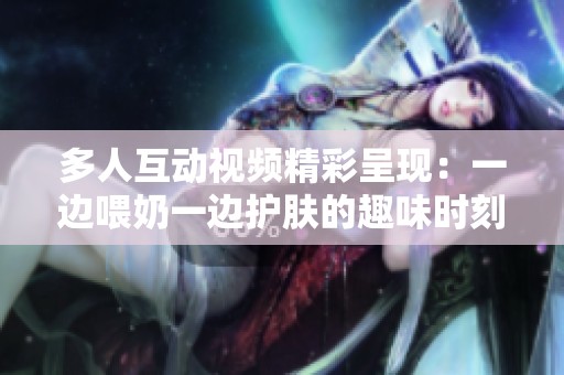 多人互动视频精彩呈现：一边喂奶一边护肤的趣味时刻